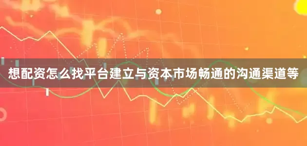 想配资怎么找平台建立与资本市场畅通的沟通渠道等