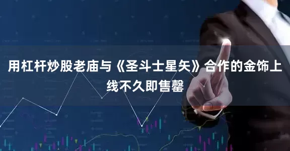 用杠杆炒股老庙与《圣斗士星矢》合作的金饰上线不久即售罄