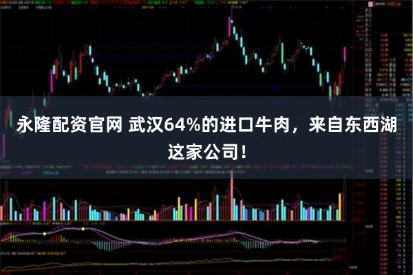 永隆配资官网 武汉64%的进口牛肉，来自东西湖这家公司！