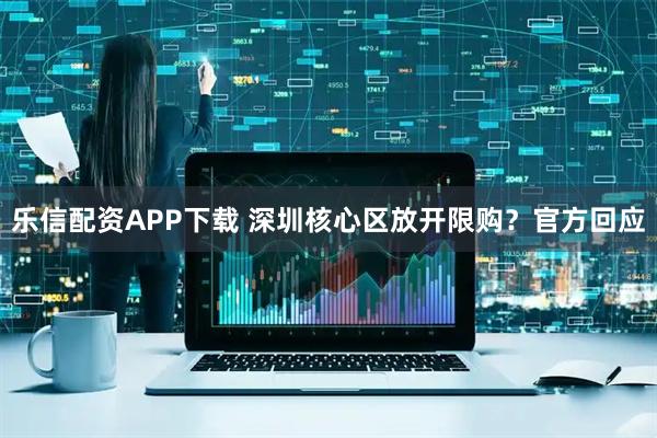 乐信配资APP下载 深圳核心区放开限购？官方回应