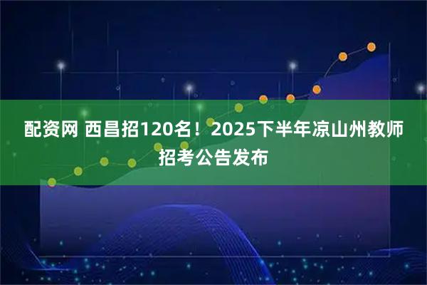 配资网 西昌招120名！2025下半年凉山州教师招考公告发布