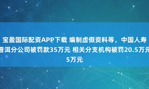 宝盈国际配资APP下载 编制虚假资料等,中国人寿普洱分公司被罚款35万元 相关分支机构被罚20.5万元