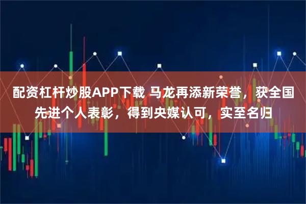 配资杠杆炒股APP下载 马龙再添新荣誉，获全国先进个人表彰，得到央媒认可，实至名归