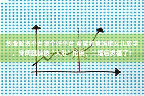 炒股配资平台哪个好平台 董璇和爸妈接女儿放学，穿阔腿裤被“大肚”抢镜，二婚后发福了？