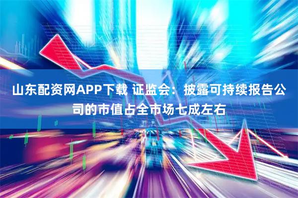 山东配资网APP下载 证监会:披露可持续报告公司的市值占全市场七成左右