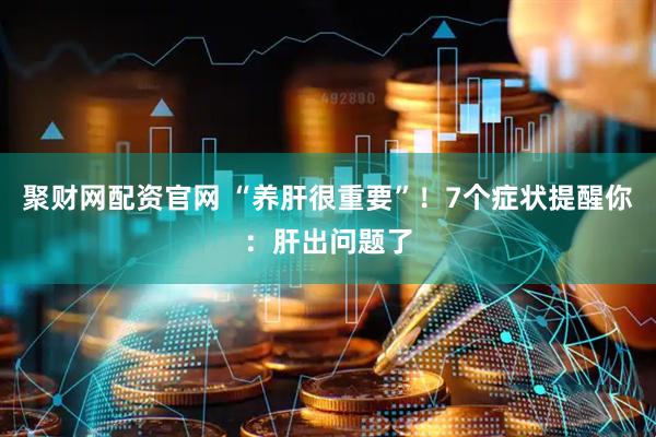 聚财网配资官网 “养肝很重要”！7个症状提醒你：肝出问题了
