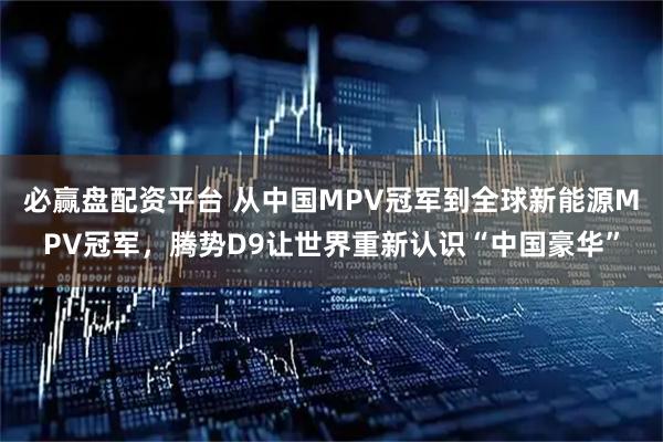 必赢盘配资平台 从中国MPV冠军到全球新能源MPV冠军,腾势D9让世界重新认识“中国豪华”