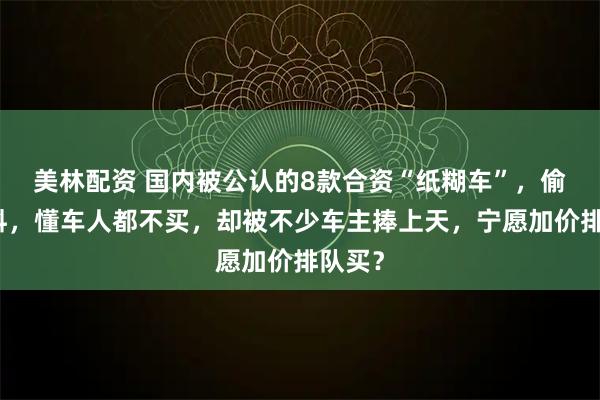 美林配资 国内被公认的8款合资“纸糊车”,偷工减料,懂车人都不买,却被不少车主捧上天,宁愿加价排队买?