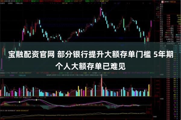 宝融配资官网 部分银行提升大额存单门槛 5年期个人大额存单已难见