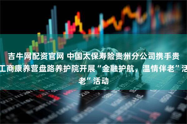 吉牛网配资官网 中国太保寿险贵州分公司携手贵阳工商康养营盘路养护院开展“金融护航，温情伴老”活动