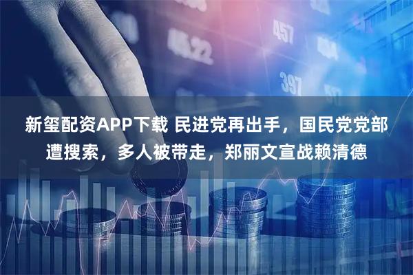 新玺配资APP下载 民进党再出手，国民党党部遭搜索，多人被带走，郑丽文宣战赖清德