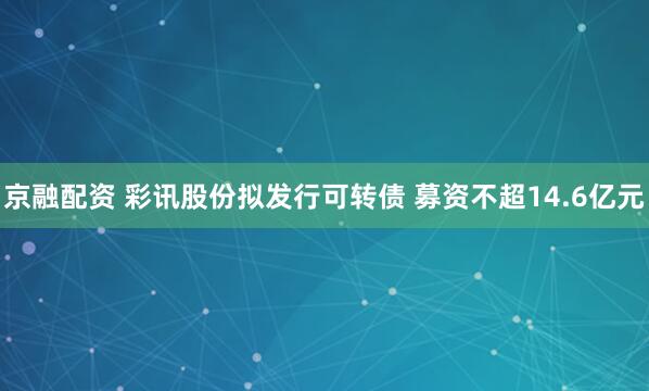 京融配资 彩讯股份拟发行可转债 募资不超14.6亿元