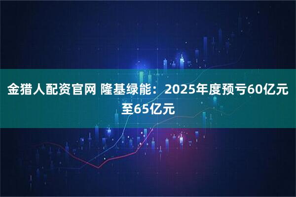 金猎人配资官网 隆基绿能：2025年度预亏60亿元至65亿元