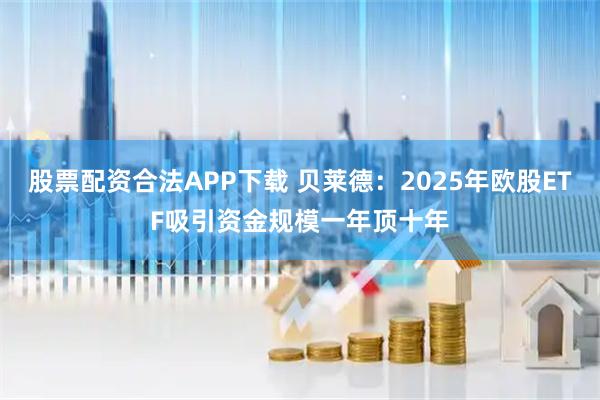 股票配资合法APP下载 贝莱德：2025年欧股ETF吸引资金规模一年顶十年