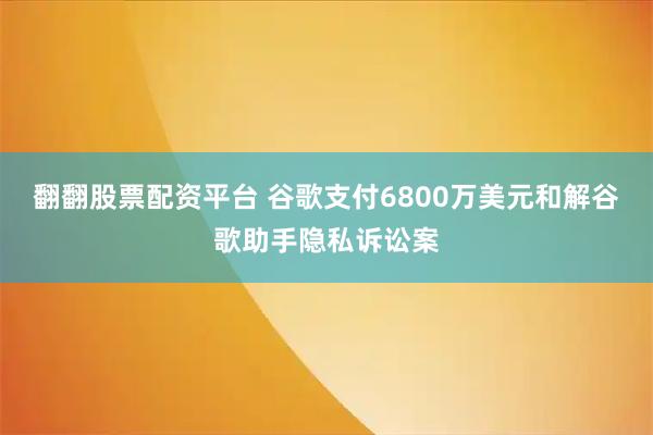 翻翻股票配资平台 谷歌支付6800万美元和解谷歌助手隐私诉讼案