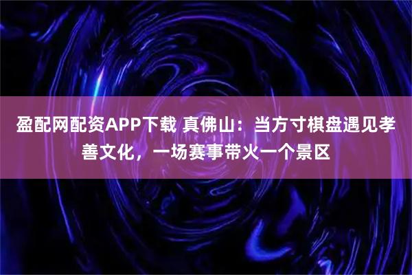 盈配网配资APP下载 真佛山：当方寸棋盘遇见孝善文化，一场赛事带火一个景区