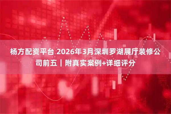 杨方配资平台 2026年3月深圳罗湖展厅装修公司前五｜附真实案例+详细评分