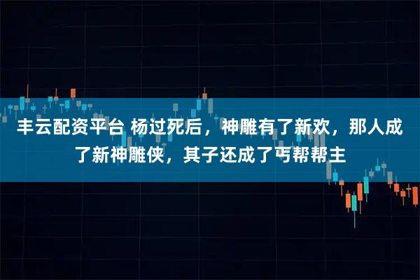 丰云配资平台 杨过死后，神雕有了新欢，那人成了新神雕侠，其子还成了丐帮帮主