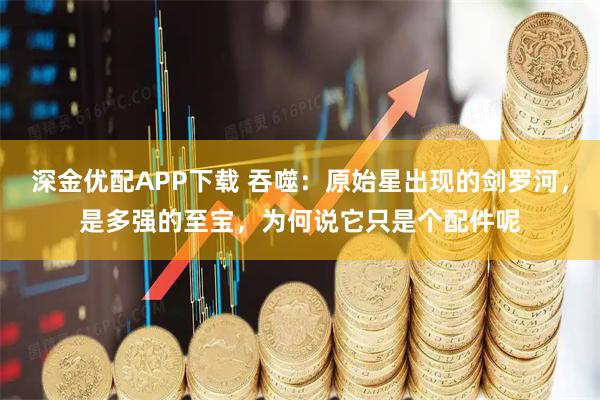 深金优配APP下载 吞噬：原始星出现的剑罗河，是多强的至宝，为何说它只是个配件呢