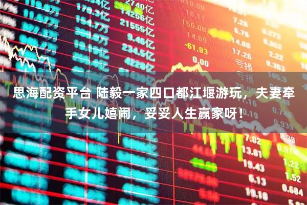 思海配资平台 陆毅一家四口都江堰游玩，夫妻牵手女儿嬉闹，妥妥人生赢家呀！