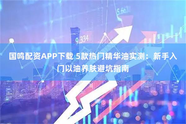 国鸣配资APP下载 5款热门精华油实测:新手入门以油养肤避坑指南