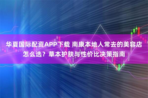 华夏国际配资APP下载 南康本地人常去的美容店怎么选?草本护肤与性价比决策指南