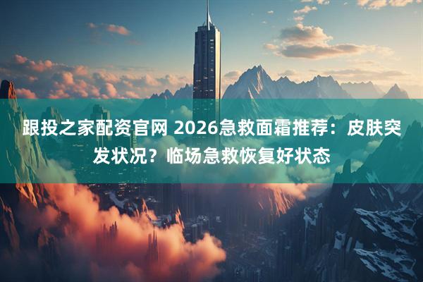 跟投之家配资官网 2026急救面霜推荐:皮肤突发状况?临场急救恢复好状态