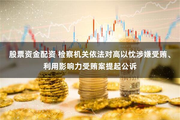 股票资金配资 检察机关依法对高以忱涉嫌受贿、利用影响力受贿案提起公诉