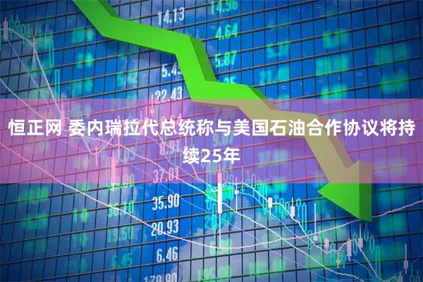 恒正网 委内瑞拉代总统称与美国石油合作协议将持续25年