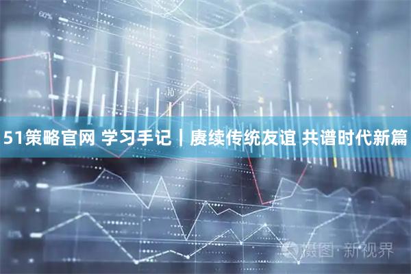 51策略官网 学习手记｜赓续传统友谊 共谱时代新篇