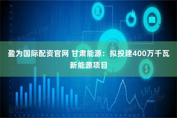 盈为国际配资官网 甘肃能源：拟投建400万千瓦新能源项目