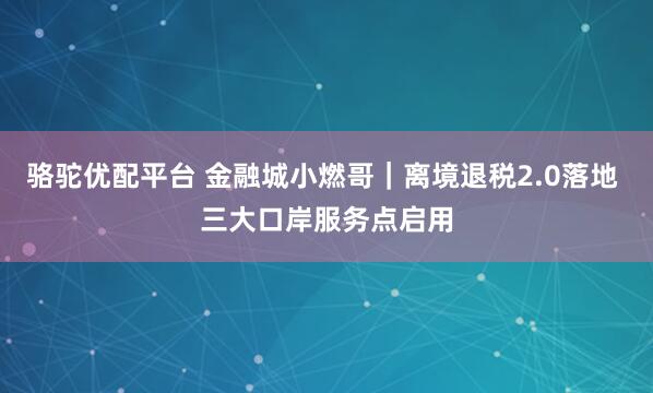 骆驼优配平台 金融城小燃哥|离境退税2.0落地 三大口岸服务点启用