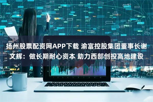 扬州股票配资网APP下载 渝富控股集团董事长谢文辉：做长期耐心资本 助力西部创投高地建设