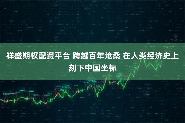 祥盛期权配资平台 跨越百年沧桑 在人类经济史上刻下中国坐标